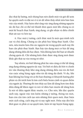 đọc thật kỹ lưỡng, mỗi tháng bạn nên dành một vài giờ để xem
lại quyển sách và đặt nó ở vị trí dễ nhìn thấy nhất trên bàn làm
việc của mình. Hãy luôn nhớ rằng việc ứng dụng những nguyên
tắc đã học chỉ có thể trở thành thói quen một khi chúng ta có
một kế hoạch thực hành, ứng dụng, có ghi nhận và điều chỉnh
thật sát sao và liên tục
6. Học một ý tưởng, cách thức mới là một quá trình tích
cực và chủ động. Chúng ta cần phải học bằng thực hành. Cho
nên, nếu muốn làm chủ các nguyên tắc trong quyển sách này thì
bạn cần phải thực hành. Bạn hãy tận dụng mọi cơ hội để ứng
dụng những điều đã học được. Nếu không làm thế bạn sẽ nhanh
chóng quên đi. Chỉ những kiến thức được ứng dụng mới được
khắc ghi thật sự vào trong trí nhớ.
Tuy nhiên, tôi biết không phải lúc nào cũng có thể dễ dàng
ứng dụng những nguyên tắc này. Tôi biết rõ điều đó bởi vì chính
tôi vẫn thường thấy khó ứng dụng những điều mà tôi đã biết
vào cuộc sống hàng ngày như tôi đã từng dự định. Ví dụ, khi
bạn không hài lòng với ai thì bạn thường có khuynh hướng phê
phán và chỉ trích hơn là tìm cách hiểu hoàn cảnh và quan điểm
của người ấy. Thường thì tìm thấy sai lầm dễ dàng hơn tìm thấy
điều đáng để khen ngợi và nói về điều bạn muốn dễ dàng hơn
là nói về điều người khác muốn, v.v. Cho nên, khi đọc quyển
sách này, ngoài việc tìm kiếm những ý tưởng, thông tin mới,
bạn còn cần tìm cách tạo nên những thói quen mới, thực hiện
một cách sống, cách ứng xử và suy nghĩ mới. Điều này đòi hỏi
thời gian và phải có sự quyết tâm, kiên trì tập luyện hàng ngày.
23
Đ Ắ C N H Â N T Â M
 