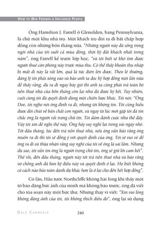 Ông Hamilton J. Farrell ở Glenolden, bang Pennsylvania,
là chủ một khu nhà trọ. Một khách trọ đòi ra đi bất chấp hợp
đồng còn những bốn tháng nữa. “Những người này đã sống trong
ngôi nhà của tôi suốt cả mùa đông, thời kỳ đắt khách nhất trong
năm”, ông Farrell kể trước lớp học, “và tôi biết sẽ khó tìm được
người thuê căn phòng này trước mùa thu. Có thể thấy khoản thu nhập
bị mất đi này là rất lớn, quả là tức điên lên được. Theo lẽ thường,
đáng lý tôi phải xông vào và bảo anh ta đọc kỹ hợp đồng một lần nữa
để thấy rằng, dù ra đi ngay bây giờ thì anh ta cũng phải trả toàn bộ
tiền thuê nhà của bốn tháng còn lại như đã được ký kết. Tuy nhiên,
cuối cùng tôi đã quyết định dùng một chiến lược khác. Tôi nói: “Ông
Doe, tôi nghe nói ông định ra đi, nhưng tôi không tin. Tôi cũng hiểu
được đôi chút về bản chất con người, và ngay từ lúc mới gặp tôi đã tin
chắc ông là người rất trọng chữ tín. Tôi dám đánh cuộc như thế đấy.
Vậy tôi xin đề nghị thế này. Ông hãy suy nghĩ lại trong vài ngày nhé.
Tới đầu tháng, lúc đến trả tiền thuê nhà, nếu ông vẫn bảo rằng ông
muốn ra đi thì tôi sẽ đồng ý với quyết định của ông. Tôi sẽ vui vẻ để
ông ra đi và thừa nhận rằng suy nghĩ của tôi về ông là sai lầm. Nhưng
dù sao, tôi vẫn tin ông là người trọng chữ tín, ông sẽ giữ lời cam kết”.
Thế rồi, đến đầu tháng, người này tới trả tiền thuê nhà và báo rằng
vợ chồng anh đã bàn kỹ điều này và quyết định ở lại. Họ biết không
có cách nào bảo toàn danh dự khác hơn là ở lại cho đến hết hợp đồng”.
Có lần, Hầu tước Northcliffe không hài lòng khi thấy một
tờ báo đăng bức ảnh của mình mà không báo trước, ông đã viết
cho tòa soạn này một bức thư. Nhưng thay vì viết: “Xin vui lòng
không đăng ảnh của tôi, tôi không thích điều đó”, ông lại sử dụng
240
HOW TO WIN FRIENDS & INFLUENCE PEOPLE
 