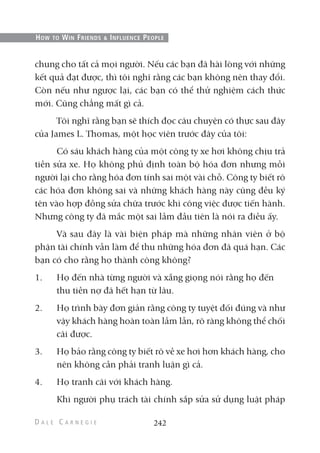 chung cho tất cả mọi người. Nếu các bạn đã hài lòng với những
kết quả đạt được, thì tôi nghĩ rằng các bạn không nên thay đổi.
Còn nếu như ngược lại, các bạn có thể thử nghiệm cách thức
mới. Cũng chẳng mất gì cả.
Tôi nghĩ rằng bạn sẽ thích đọc câu chuyện có thực sau đây
của James L. Thomas, một học viên trước đây của tôi:
Có sáu khách hàng của một công ty xe hơi không chịu trả
tiền sửa xe. Họ không phủ định toàn bộ hóa đơn nhưng mỗi
người lại cho rằng hóa đơn tính sai một vài chỗ. Công ty biết rõ
các hóa đơn không sai và những khách hàng này cũng đều ký
tên vào hợp đồng sửa chữa trước khi công việc được tiến hành.
Nhưng công ty đã mắc một sai lầm đầu tiên là nói ra điều ấy.
Và sau đây là vài biện pháp mà những nhân viên ở bộ
phận tài chính vẫn làm để thu những hóa đơn đã quá hạn. Các
bạn có cho rằng họ thành công không?
1. Họ đến nhà từng người và xẵng giọng nói rằng họ đến
thu tiền nợ đã hết hạn từ lâu.
2. Họ trình bày đơn giản rằng công ty tuyệt đối đúng và như
vậy khách hàng hoàn toàn lầm lẫn, rõ ràng không thể chối
cãi được.
3. Họ bảo rằng công ty biết rõ về xe hơi hơn khách hàng, cho
nên không cần phải tranh luận gì cả.
4. Họ tranh cãi với khách hàng.
Khi người phụ trách tài chính sắp sửa sử dụng luật pháp
242
HOW TO WIN FRIENDS & INFLUENCE PEOPLE
 