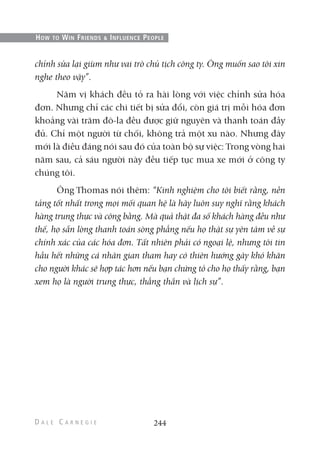 chỉnh sửa lại giùm như vai trò chủ tịch công ty. Ông muốn sao tôi xin
nghe theo vậy”.
Năm vị khách đều tỏ ra hài lòng với việc chỉnh sửa hóa
đơn. Nhưng chỉ các chi tiết bị sửa đổi, còn giá trị mỗi hóa đơn
khoảng vài trăm đô-la đều được giữ nguyên và thanh toán đầy
đủ. Chỉ một người từ chối, không trả một xu nào. Nhưng đây
mới là điều đáng nói sau đó của toàn bộ sự việc: Trong vòng hai
năm sau, cả sáu người này đều tiếp tục mua xe mới ở công ty
chúng tôi.
Ông Thomas nói thêm: “Kinh nghiệm cho tôi biết rằng, nền
tảng tốt nhất trong mọi mối quan hệ là hãy luôn suy nghĩ rằng khách
hàng trung thực và công bằng. Mà quả thật đa số khách hàng đều như
thế, họ sẵn lòng thanh toán sòng phẳng nếu họ thật sự yên tâm về sự
chính xác của các hóa đơn. Tất nhiên phải có ngoại lệ, nhưng tôi tin
hầu hết những cá nhân gian tham hay có thiên hướng gây khó khăn
cho người khác sẽ hợp tác hơn nếu bạn chứng tỏ cho họ thấy rằng, bạn
xem họ là người trung thực, thẳng thắn và lịch sự”.
244
HOW TO WIN FRIENDS & INFLUENCE PEOPLE
 