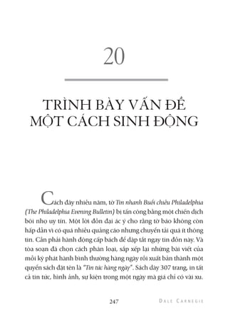 TRÌNH BÀY VẤN ĐỀ
MỘT CÁCH SINH ĐỘNG
Cách đây nhiều năm, tờ Tin nhanh Buổi chiều Philadelphia
(The Philadelphia Evening Bulletin) bị tấn công bằng một chiến dịch
bôi nhọ uy tín. Một lời đồn đại ác ý cho rằng tờ báo không còn
hấp dẫn vì có quá nhiều quảng cáo nhưng chuyển tải quá ít thông
tin. Cần phải hành động cấp bách để dập tắt ngay tin đồn này. Và
tòa soạn đã chọn cách phân loại, sắp xếp lại những bài viết của
mỗi kỳ phát hành bình thường hàng ngày rồi xuất bản thành một
quyển sách đặt tên là “Tin tức hàng ngày”. Sách dày 307 trang, in tất
cả tin tức, hình ảnh, sự kiện trong một ngày mà giá chỉ có vài xu.
247
 
