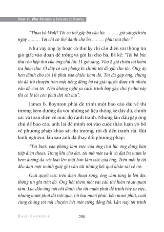 “Thưa bà Wolf! Tôi có thể gặp bà vào lúc giờ sáng/chiều
ngày Tôi chỉ có thể dành cho bà phút mà thôi.”
Như vậy ông ấy hoặc cô thư ký chỉ cần điền vài thông tin
giờ giấc vào đoạn để trống và gởi lại cho bà. Bà kể: “Tôi bỏ bức
thư vào hộp thư của ông chủ lúc 11 giờ sáng. Vào 2 giờ chiều tôi kiểm
tra hòm thư. Ở đấy có cái phong bì chính tôi đề gửi cho tôi. Ông ấy
hẹn dành cho tôi 10 phút vào chiều hôm đó. Tôi đã gặp ông, chúng
tôi đã trò chuyện trên một tiếng đồng hồ và giải quyết được rất nhiều
vấn đề của tôi. Nếu không nghĩ ra cách trình bày gây chú ý như vậy
thì có lẽ tôi còn phải đợi rất lâu”.
James B. Boynton phải đệ trình một báo cáo dài về thị
trường kem dưỡng da với những số liệu thống kê đầy đủ, chính
xác và toàn diện về mức độ cạnh tranh. Nhưng lần đầu gặp ông
chủ để báo cáo, anh lại để mình rơi vào cuộc thảo luận vô bổ
về phương pháp khảo sát thị trường, rồi đi đến tranh cãi. Rút
kinh nghiệm, lần sau anh đã thay đổi phương pháp:
“Tôi bước vào phòng làm việc của ông chủ lúc ông đang bận
tiếp điện thoại. Trong khi chờ đợi, tôi mở một va-li và đặt ba mươi lọ
kem dưỡng da các loại lên mặt bàn làm việc của ông. Trên mỗi lọ tôi
đều dán một mảnh giấy ghi vắn tắt những kết quả khảo sát về nó.
Giải quyết việc trên điện thoại xong, ông cầm từng lọ lên đọc
thông tin ghi trên đó. Ông hỏi thêm một vài câu thể hiện rõ sự quan
tâm. Lúc đầu ông nói chỉ dành cho tôi mười phút để trình bày sự việc,
nhưng mười phút đã trôi qua, rồi hai mươi phút, bốn mươi phút, cuối
cùng chúng tôi nói chuyện hết một tiếng đồng hồ. Lần này tôi trình
250
HOW TO WIN FRIENDS & INFLUENCE PEOPLE
 