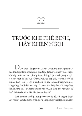 TRƯỚC KHI PHÊ BÌNH,
HÃY KHEN NGỢI
Dưới thời Tổng thống Calvin Coolidge, một người bạn
của tôi được làm khách mời của Nhà Trắng vào ngày cuối tuần.
Khi sắp bước vào văn phòng Tổng thống, bạn tôi chợt nghe ngài
nói với một cô thư ký: “Chiếc áo của cô đẹp quá, cô quả là một cô
gái rất duyên dáng”. Lời khen bất ngờ này làm cô thư ký đỏ mặt,
lúng túng. Coolidge nói tiếp: “Tôi nói thật lòng đấy! Cô xứng đáng
với lời khen đó. Tuy nhiên từ nay, xin cô cẩn thận hơn một chút về
cách chấm câu trong các văn kiện và thư từ”.
Cách thức của Tổng thống có vẻ hơi lộ liễu nhưng lại tuyệt
vời về mặt tâm lý. Chắc chắn Tổng thống Calvin rất hiểu rằng lời
263
 