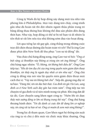 Công ty Wark đã ký hợp đồng xây dựng một tòa nhà văn
phòng lớn ở Philadelphia. Mọi việc đang trôi chảy, công trình
gần như đã hoàn tất thì đột nhiên người thầu phần trang trí
bằng đồng thau thông báo không thể đưa sản phẩm đến đúng
thời hạn. Như vậy, hợp đồng có thể sẽ bị trễ hạn và dĩ nhiên là
tổn thất sẽ rất lớn nếu tòa nhà không sớm đưa vào hoạt động.
Lời qua tiếng lại rất gay gắt, căng thẳng trong những cuộc
trao đổi điện thoại đường dài hoàn toàn vô ích! Thế là ông Gaw
được phái đến New York để thu phục “con sư tử đồng” đó.
Vừa chào chủ hãng đồng xong, ông Gaw vui vẻ hỏi: “Ông có
biết rằng cả Brooklyn này không ai trùng tên với ông không?”. Ông
chủ hãng ngạc nhiên: “Ồ, không, tôi không biết điều đó”. Ông Gaw
tiếp tục: “Khi dò tìm địa chỉ của ông trong quyển niên giám điện thoại
Brooklyn, tôi thấy ông là người duy nhất có tên như vậy”. Ông chủ
công ty đồng vừa nói vừa lật quyển niên giám điện thoại một
cách thú vị: “Vậy mà tôi không biết chứ”. Tiếp đó, giọng ông đầy vẻ
tự hào: “Đúng thế, tên tôi đặc biệt thật. Gia đình tôi gốc Hà Lan, sang
định cư ở New York cách đây gần hai trăm năm”. Ông tiếp tục trò
chuyện về gia đình và tổ tiên mình trong vài phút. Khi ông dứt đề
tài đó, Gaw chuyển sang khen ngợi công ty: “Hiếm khi tôi được
thấy một xưởng đồng to lớn và khang trang thế này”. Ông chủ hãng
thoáng hãnh diện: “Tôi đã dành cả cuộc đời để dựng lên cơ nghiệp
này, tôi cũng rất tự hào về nó. Ông có muốn đi xem một vòng không?”.
Trong lúc đi tham quan, Gaw khen ngợi hệ thống sản xuất
của ông ta và chú ý đến một vài chiếc máy khác thường. Ông
266
HOW TO WIN FRIENDS & INFLUENCE PEOPLE
 