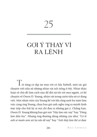 GỢI Ý THAY VÌ
RA LỆNH
Tôi từng có dịp ăn trưa với cô Ida Tarbell, một tác giả
chuyên viết tiểu sử những nhân vật nổi tiếng ở Mỹ. Nhân thảo
luận về chủ đề làm cách nào để đối xử tốt với mọi người, cô kể
chuyện về Owen D. Young, nhân vật trong cuốn tiểu sử cô đang
viết. Một nhân viên của Young kể với Ida rằng suốt ba năm làm
việc cùng ông Young, chưa bao giờ anh nghe ông ra mệnh lệnh
trực tiếp cho bất kỳ ai mà chỉ đưa ra những gợi ý. Chẳng hạn,
Owen D. Young không bao giờ nói “Hãy làm việc này” hay “Đừng
làm điều kia”. Nhưng ông thường dùng những câu như: “Có lẽ
anh sẽ muốn xem xét lại vấn đề này” hay “Anh thấy làm thế có được
281
 