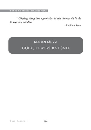 284
HOW TO WIN FRIENDS & INFLUENCE PEOPLE
* Cố gắng đừng làm người khác bị tổn thương, dù là chỉ
là một câu nói đùa.
- Publilius Syrus
NGUYÊN TẮC 25:
 