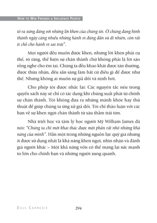 tỏ ra xứng đáng với những lời khen của chúng tôi. Ở chúng đang hình
thành ngày càng nhiều những hành vi đúng đắn và dĩ nhiên, còn rất
ít chỗ cho hành vi sai trái”.
Mọi người đều muốn được khen, nhưng lời khen phải cụ
thể, rõ ràng, thể hiện sự chân thành chứ không phải là lời sáo
rỗng nghe cho êm tai. Chúng ta đều khao khát được tán thưởng,
được thừa nhận, đều sẵn sàng làm bất cứ điều gì để được như
thế. Nhưng không ai muốn sự giả dối và nịnh hót.
Cho phép tôi được nhắc lại: Các nguyên tắc nêu trong
quyển sách này sẽ chỉ có tác dụng khi chúng xuất phát từ chính
sự chân thành. Tôi không đưa ra những mánh khóe hay thủ
thuật để giúp chúng ta ứng xử giả dối. Tôi chỉ thảo luận với các
bạn về sự khen ngợi chân thành từ sâu thẳm trái tim.
Nhà triết học và tâm lý học người Mỹ William James đã
nói: “Chúng ta chỉ mới khai thác được một phần rất nhỏ những khả
năng của mình”. Hẳn một trong những nguồn lực quý giá nhưng
ít được sử dụng nhất là khả năng khen ngợi, nhìn nhận và đánh
giá người khác – Một khả năng vốn có thể mang lại sức mạnh
to lớn cho chính bạn và những người xung quanh.
294
HOW TO WIN FRIENDS & INFLUENCE PEOPLE
 