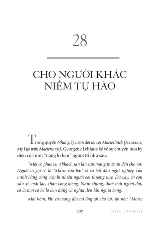 297
CHO NGƯỜI KHÁC
NIỀM TỰ HÀO
Trong quyển Những kỷ niệm đời tôi với Maeterlinck (Souvenirs,
My Life with Maeterlinck), Georgette Leblanc kể về sự chuyển hóa kỳ
diệu của một “nàng lọ lem” người Bỉ như sau:
“Một cô phục vụ ở khách sạn lân cận mang thức ăn đến cho tôi.
Người ta gọi cô là “Marie rửa bát” vì cô bắt đầu nghề nghiệp của
mình bằng công việc bị nhiều người coi thường này. Đã vậy, cô còn
xấu xí, mắt lác, chân vòng kiềng. Nhìn chung, dưới mắt người đời,
cô là một cô bé lọ lem đúng cả nghĩa đen lẫn nghĩa bóng.
Một hôm, khi cô mang đĩa mì ống tới cho tôi, tôi nói: “Marie
 