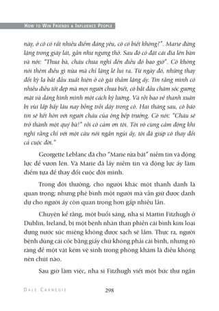này, ở cô có rất nhiều điểm đáng yêu, cô có biết không?”. Marie đứng
lặng trong giây lát, gần như ngưng thở. Sau đó cô đặt cái đĩa lên bàn
và nói: “Thưa bà, cháu chưa nghĩ đến điều đó bao giờ”. Cô không
nói thêm điều gì nữa mà chỉ lặng lẽ lui ra. Từ ngày đó, những thay
đổi kỳ lạ bắt đầu xuất hiện ở cô gái thầm lặng ấy. Tin rằng mình có
nhiều điều tốt đẹp mà mọi người chưa biết, cô bắt đầu chăm sóc gương
mặt và dáng hình mình một cách kỹ lưỡng. Và rồi bao vẻ thanh xuân
bị vùi lấp bấy lâu nay bỗng trỗi dậy trong cô. Hai tháng sau, cô báo
tin sẽ kết hôn với người cháu của ông bếp trưởng. Cô nói: “Cháu sẽ
trở thành một quý bà!” rồi cô cảm ơn tôi. Tôi vô cùng cảm động khi
nghĩ rằng chỉ với một câu nói ngắn ngủi ấy, tôi đã giúp cô thay đổi
cả cuộc đời.”
Georgette Leblanc đã cho “Marie rửa bát” niềm tin và động
lực để vươn lên. Và Marie đã lấy niềm tin và động lực ấy làm
điểm tựa để thay đổi cuộc đời mình.
Trong đời thường, cho người khác một thanh danh là
quan trọng; nhưng phê bình một người mà vẫn giữ được danh
dự cho người ấy còn quan trọng hơn gấp nhiều lần.
Chuyện kể rằng, một buổi sáng, nha sĩ Martin Fitzhugh ở
Dublin, Ireland, bị một bệnh nhân than phiền cái bình kim loại
đựng nước súc miệng không được sạch sẽ lắm. Thực ra, người
bệnh dùng cái cốc bằng giấy chứ không phải cái bình, nhưng rõ
ràng để một vật kém vệ sinh trong phòng khám là điều không
nên chút nào.
Sau giờ làm việc, nha sĩ Fitzhugh viết một bức thư ngắn
298
HOW TO WIN FRIENDS & INFLUENCE PEOPLE
 