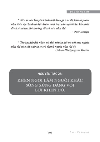 301
Đ Ắ C N H Â N T Â M
* Nếu muốn khuyến khích một điều gì ở ai đó, bạn hãy làm
như điều ấy chính là đặc điểm vượt trội của người đó. Họ nhất
định sẽ nỗ lực phi thường để trở nên như thế.
- Dale Carnegie
* Trong cách đối nhân xử thế, nếu ta đối xử với một người
như thế nào thì anh ta sẽ trở thành người như thế ấy.
- Johann Wolfgang von Goethe
NGUYÊN TẮC 28:
 