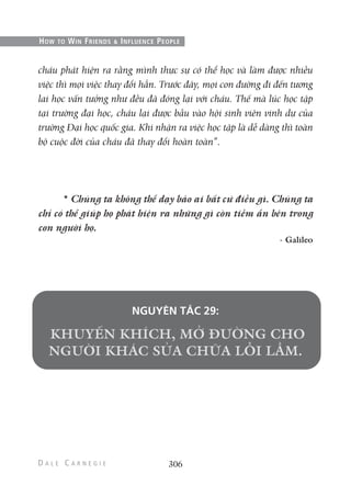 cháu phát hiện ra rằng mình thực sự có thể học và làm được nhiều
việc thì mọi việc thay đổi hẳn. Trước đây, mọi con đường đi đến tương
lai học vấn tưởng như đều đã đóng lại với cháu. Thế mà lúc học tập
tại trường đại học, cháu lại được bầu vào hội sinh viên vinh dự của
trường Đại học quốc gia. Khi nhận ra việc học tập là dễ dàng thì toàn
bộ cuộc đời của cháu đã thay đổi hoàn toàn”.
* Chúng ta không thể dạy bảo ai bất cứ điều gì. Chúng ta
chỉ có thể giúp họ phát hiện ra những gì còn tiềm ẩn bên trong
con người họ.
- Galileo
NGUYÊN TẮC 29:
306
HOW TO WIN FRIENDS & INFLUENCE PEOPLE
 