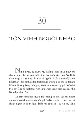 TÔN VINH NGƯỜI KHÁC
Năm 1915, cả nước Mỹ hoảng loạn trước nguy cơ
chiến tranh. Trong hơn một năm, các quốc gia châu Âu đánh
nhau và gây ra những tổn thất về người và của ở mức độ chưa
từng thấy. Hòa bình có tồn tại không? Không ai có thể trả lời câu
hỏi đó. Nhưng Tổng thống Mỹ Woodrow Wilson quyết định thử
thời cơ. Ông cử một phái viên sang tham vấn ý kiến của các nhà
lãnh đạo châu Âu.
William Jennings Bryan, Bộ trưởng Bộ Nội vụ, rất muốn
đảm nhận trách nhiệm này. Ông thấy đây là một cơ hội thực thi
chính nghĩa và có thể ghi danh vào sử sách. Tuy nhiên, Tổng
307
 