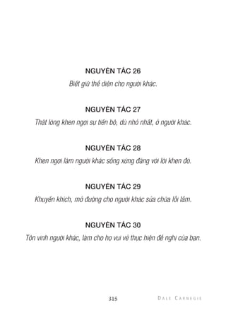 NGUYÊN TẮC 26
Biết giữ thể diện cho người khác.
NGUYÊN TẮC 27
Thật lòng khen ngợi sự tiến bộ, dù nhỏ nhất, ở người khác.
NGUYÊN TẮC 28
Khen ngợi làm người khác sống xứng đáng với lời khen đó.
NGUYÊN TẮC 29
Khuyến khích, mở đường cho người khác sửa chữa lỗi lầm.
NGUYÊN TẮC 30
Tôn vinh người khác, làm cho họ vui vẻ thực hiện đề nghị của bạn.
315
 