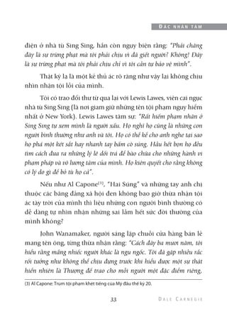 điện ở nhà tù Sing Sing, hắn còn ngụy biện rằng: “Phải chăng
đây là sự trừng phạt mà tôi phải chịu vì đã giết người? Không! Đây
là sự trừng phạt mà tôi phải chịu chỉ vì tôi cần tự bảo vệ mình”.
Thật kỳ lạ là một kẻ thủ ác rõ ràng như vậy lại không chịu
nhìn nhận tội lỗi của mình.
Tôi có trao đổi thư từ qua lại với Lewis Lawes, viên cai ngục
nhà tù Sing Sing (là nơi giam giữ những tên tội phạm nguy hiểm
nhất ở New York). Lewis Lawes tâm sự: “Rất hiếm phạm nhân ở
Sing Sing tự xem mình là người xấu. Họ nghĩ họ cũng là những con
người bình thường như anh và tôi. Họ có thể kể cho anh nghe tại sao
họ phá một két sắt hay nhanh tay bấm cò súng. Hầu hết bọn họ đều
tìm cách đưa ra những lý lẽ dối trá để bào chữa cho những hành vi
phạm pháp và vô lương tâm của mình. Họ kiên quyết cho rằng không
có lý do gì để bỏ tù họ cả”.
Nếu như Al Capone(3)
, “Hai Súng” và những tay anh chị
thuộc các băng đảng xã hội đen không bao giờ thừa nhận tội
ác tày trời của mình thì liệu những con người bình thường có
dễ dàng tự nhìn nhận những sai lầm hết sức đời thường của
mình không?
John Wanamaker, người sáng lập chuỗi cửa hàng bán lẻ
mang tên ông, từng thừa nhận rằng: “Cách đây ba mươi năm, tôi
hiểu rằng mắng nhiếc người khác là ngu ngốc. Tôi đã gặp nhiều rắc
rối tưởng như không thể chịu đựng trước khi hiểu được một sự thật
hiển nhiên là Thượng đế trao cho mỗi người một đặc điểm riêng,
33
Đ Ắ C N H Â N T Â M
(3) Al Capone: Trùm tội phạm khét tiếng của Mỹ đầu thế kỷ 20.
 