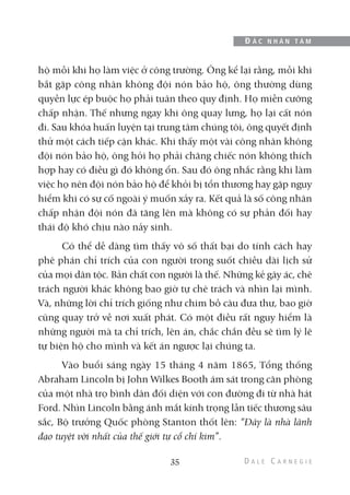 hộ mỗi khi họ làm việc ở công trường. Ông kể lại rằng, mỗi khi
bắt gặp công nhân không đội nón bảo hộ, ông thường dùng
quyền lực ép buộc họ phải tuân theo quy định. Họ miễn cưỡng
chấp nhận. Thế nhưng ngay khi ông quay lưng, họ lại cất nón
đi. Sau khóa huấn luyện tại trung tâm chúng tôi, ông quyết định
thử một cách tiếp cận khác. Khi thấy một vài công nhân không
đội nón bảo hộ, ông hỏi họ phải chăng chiếc nón không thích
hợp hay có điều gì đó không ổn. Sau đó ông nhắc rằng khi làm
việc họ nên đội nón bảo hộ để khỏi bị tổn thương hay gặp nguy
hiểm khi có sự cố ngoài ý muốn xảy ra. Kết quả là số công nhân
chấp nhận đội nón đã tăng lên mà không có sự phản đối hay
thái độ khó chịu nào nảy sinh.
Có thể dễ dàng tìm thấy vô số thất bại do tính cách hay
phê phán chỉ trích của con người trong suốt chiều dài lịch sử
của mọi dân tộc. Bản chất con người là thế. Những kẻ gây ác, chê
trách người khác không bao giờ tự chê trách và nhìn lại mình.
Và, những lời chỉ trích giống như chim bồ câu đưa thư, bao giờ
cũng quay trở về nơi xuất phát. Có một điều rất nguy hiểm là
những người mà ta chỉ trích, lên án, chắc chắn đều sẽ tìm lý lẽ
tự biện hộ cho mình và kết án ngược lại chúng ta.
Vào buổi sáng ngày 15 tháng 4 năm 1865, Tổng thống
Abraham Lincoln bị John Wilkes Booth ám sát trong căn phòng
của một nhà trọ bình dân đối diện với con đường đi từ nhà hát
Ford. Nhìn Lincoln bằng ánh mắt kính trọng lẫn tiếc thương sâu
sắc, Bộ trưởng Quốc phòng Stanton thốt lên: “Đây là nhà lãnh
đạo tuyệt vời nhất của thế giới tự cổ chí kim”.
35
Đ Ắ C N H Â N T Â M
 