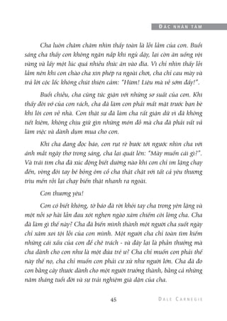 Cha luôn chăm chăm nhìn thấy toàn là lỗi lầm của con. Buổi
sáng cha thấy con không ngăn nắp khi ngủ dậy, lại còn ăn uống vội
vàng và lấy một lúc quá nhiều thức ăn vào đĩa. Vì chỉ nhìn thấy lỗi
lầm nên khi con chào cha xin phép ra ngoài chơi, cha chỉ cau mày và
trả lời cộc lốc không chút thiện cảm: “Hừm! Liệu mà về sớm đấy!”.
Buổi chiều, cha cũng tức giận với những sơ suất của con. Khi
thấy đôi vớ của con rách, cha đã làm con phải mất mặt trước bạn bè
khi lôi con về nhà. Con thật sự đã làm cha rất giận dữ vì đã không
tiết kiệm, không chịu giữ gìn những món đồ mà cha đã phải vất vả
làm việc và dành dụm mua cho con.
Khi cha đang đọc báo, con rụt rè bước tới ngước nhìn cha với
ánh mắt ngây thơ trong sáng, cha lại quát lên: “Mày muốn cái gì?”.
Và trái tim cha đã xúc động biết dường nào khi con chỉ im lặng chạy
đến, vòng đôi tay bé bỏng ôm cổ cha thật chặt với tất cả yêu thương
trìu mến rồi lại chạy biến thật nhanh ra ngoài.
Con thương yêu!
Con có biết không, tờ báo đã rời khỏi tay cha trong yên lặng và
một nỗi sợ hãi lẫn đau xót nghẹn ngào xâm chiếm cõi lòng cha. Cha
đã làm gì thế này? Cha đã biến mình thành một người cha suốt ngày
chỉ xăm xoi tội lỗi của con mình. Một người cha chỉ toàn tìm kiếm
những cái xấu của con để chê trách - và đây lại là phần thưởng mà
cha dành cho con như là một đứa trẻ ư? Cha chỉ muốn con phải thế
này thế nọ, cha chỉ muốn con phải cư xử như người lớn. Cha đã đo
con bằng cây thước dành cho một người trưởng thành, bằng cả những
năm tháng tuổi đời và sự trải nghiệm già dặn của cha.
45
Đ Ắ C N H Â N T Â M
 