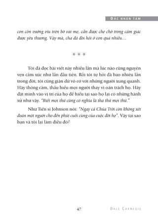 con còn vướng víu trên bờ vai mẹ, cần được che chở trong cảm giác
được yêu thương. Vậy mà, cha đã đòi hỏi ở con quá nhiều…
Tôi đã đọc bài viết này nhiều lần mà lúc nào cũng nguyên
vẹn cảm xúc như lần đầu tiên. Rồi tôi tự hỏi đã bao nhiêu lần
trong đời, tôi cũng giận dữ vô cớ với những người xung quanh.
Hãy thông cảm, thấu hiểu mọi người thay vì oán trách họ. Hãy
đặt mình vào vị trí của họ để hiểu tại sao họ lại có những hành
xử như vậy. “Biết mọi thứ cũng có nghĩa là tha thứ mọi thứ.”
Như Tiến sĩ Johnson nói: “Ngay cả Chúa Trời còn không xét
đoán một người cho đến phút cuối cùng của cuộc đời họ”. Vậy tại sao
bạn và tôi lại làm điều đó?
47
Đ Ắ C N H Â N T Â M
 