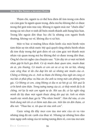 Thậm chí, người ta có thể hóa điên để tìm trong cơn điên
cái cảm giác là người quan trọng, điều mà họ không thể có được
trong thế giới trần trụi này. Không ít người mải mê “chiến đấu”
trong các trò chơi vi tính để biến mình thành anh hùng hảo hán.
Trong khi ngoài đời thực họ chỉ là những con người bình
thường, không vai vế, không địa vị xã hội.
Một vị bác sĩ trưởng khoa thần kinh của một bệnh viện
tâm thần uy tín nhất nước Mỹ quả quyết rằng nhiều bệnh nhân
đã tìm thấy trong thế giới điên rồ cái cảm giác trở thành một
nhân vật quan trọng mà họ không thể có được trong đời thực.
Ông kể cho tôi nghe câu chuyện sau: “Gần đây tôi có một nữ bệnh
nhân gặp bi kịch gia đình. Cô ấy muốn được quan tâm, muốn được
ân ái, yêu thương. Cô muốn có con cái và có uy tín xã hội, nhưng
cuộc sống thực tế đã chà đạp lên tất cả những ước muốn của cô.
Chồng cô không yêu cô. Anh ta thậm chí không chịu ngồi ăn cùng cô
mà bắt cô phải phục vụ bữa ăn cho anh ta trong một căn phòng trên
gác. Cô không có con, cũng không có địa vị xã hội gì cả. Kết quả là
cô bị bệnh tâm thần. Trong tưởng tượng của cô, cô thấy mình đã ly dị
chồng, trở lại là một con người tự do. Rồi sau đó, cô lại nghĩ rằng
mình đã lấy được một người thuộc dòng dõi quý tộc Anh và nhấn
mạnh việc mình được gọi là “Phu nhân Smith”. Hơn thế nữa, cô còn
hình dung mỗi tối cô có thêm một đứa con. Mỗi lần tôi đến thăm, cô
đều nói: “Thưa bác sĩ, tối qua tôi vừa sinh con”.
Cuộc sống đã đẩy mọi con tàu mơ ước của cô va vào
những tảng đá sắc cạnh của thực tế. Nhưng tại những hòn đảo
tràn ngập ánh nắng của trí tưởng tượng điên rồ, con tàu mơ ước
56
HOW TO WIN FRIENDS & INFLUENCE PEOPLE
 