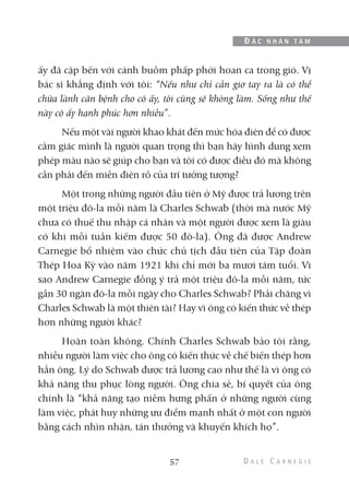 ấy đã cập bến với cánh buồm phấp phới hoan ca trong gió. Vị
bác sĩ khẳng định với tôi: “Nếu như chỉ cần giơ tay ra là có thể
chữa lành căn bệnh cho cô ấy, tôi cũng sẽ không làm. Sống như thế
này cô ấy hạnh phúc hơn nhiều”.
Nếu một vài người khao khát đến mức hóa điên để có được
cảm giác mình là người quan trọng thì bạn hãy hình dung xem
phép màu nào sẽ giúp cho bạn và tôi có được điều đó mà không
cần phải đến miền điên rồ của trí tưởng tượng?
Một trong những người đầu tiên ở Mỹ được trả lương trên
một triệu đô-la mỗi năm là Charles Schwab (thời mà nước Mỹ
chưa có thuế thu nhập cá nhân và một người được xem là giàu
có khi mỗi tuần kiếm được 50 đô-la). Ông đã được Andrew
Carnegie bổ nhiệm vào chức chủ tịch đầu tiên của Tập đoàn
Thép Hoa Kỳ vào năm 1921 khi chỉ mới ba mươi tám tuổi. Vì
sao Andrew Carnegie đồng ý trả một triệu đô-la mỗi năm, tức
gần 30 ngàn đô-la mỗi ngày cho Charles Schwab? Phải chăng vì
Charles Schwab là một thiên tài? Hay vì ông có kiến thức về thép
hơn những người khác?
Hoàn toàn không. Chính Charles Schwab bảo tôi rằng,
nhiều người làm việc cho ông có kiến thức về chế biến thép hơn
hẳn ông. Lý do Schwab được trả lương cao như thế là vì ông có
khả năng thu phục lòng người. Ông chia sẻ, bí quyết của ông
chính là “khả năng tạo niềm hưng phấn ở những người cùng
làm việc, phát huy những ưu điểm mạnh nhất ở một con người
bằng cách nhìn nhận, tán thưởng và khuyến khích họ”.
57
Đ Ắ C N H Â N T Â M
 