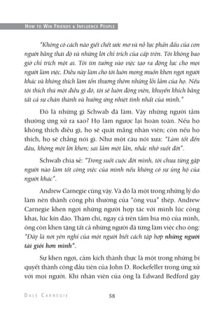 “Không có cách nào giết chết ước mơ và nỗ lực phấn đấu của con
người bằng thái độ và những lời chỉ trích của cấp trên. Tôi không bao
giờ chỉ trích một ai. Tôi tin tưởng vào việc tạo ra động lực cho mọi
người làm việc. Điều này làm cho tôi luôn mong muốn khen ngợi người
khác và không thích làm tổn thương thêm những lỗi lầm của họ. Nếu
tôi thích thú một điều gì đó, tôi sẽ luôn động viên, khuyến khích bằng
tất cả sự chân thành và hưởng ứng nhiệt tình nhất của mình.”
Đó là những gì Schwab đã làm. Vậy những người tầm
thường ứng xử ra sao? Họ làm ngược lại hoàn toàn. Nếu họ
không thích điều gì, họ sẽ quát mắng nhân viên; còn nếu họ
thích, họ sẽ chẳng nói gì. Như một câu nói xưa: “Làm tốt đến
đâu, không một lời khen; sai lầm một lần, nhắc nhở suốt đời”.
Schwab chia sẻ: “Trong suốt cuộc đời mình, tôi chưa từng gặp
người nào làm tốt công việc của mình nếu không có sự ủng hộ của
người khác”.
Andrew Carnegie cũng vậy. Và đó là một trong những lý do
làm nên thành công phi thường của “ông vua” thép. Andrew
Carnegie khen ngợi những người hợp tác với mình lúc công
khai, lúc kín đáo. Thậm chí, ngay cả trên tấm bia mộ của mình,
ông còn khen tặng tất cả những người đã từng làm việc cho ông:
“Đây là nơi yên nghỉ của một người biết cách tập hợp những người
tài giỏi hơn mình”.
Sự khen ngợi, cảm kích thành thực là một trong những bí
quyết thành công đầu tiên của John D. Rockefeller trong ứng xử
với mọi người. Khi nhân viên của ông là Edward Bedford gây
58
HOW TO WIN FRIENDS & INFLUENCE PEOPLE
 