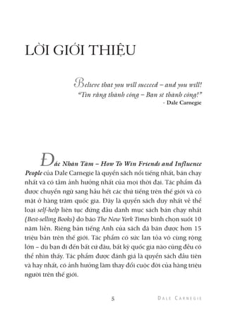LỜI GIỚI THIỆU
elieve that you will succeed – and you will!
“Tin rằng thành công – Bạn sẽ thành công!”
- Dale Carnegie
Đắc Nhân Tâm – How To Win Friends and Influence
People của Dale Carnegie là quyển sách nổi tiếng nhất, bán chạy
nhất và có tầm ảnh hưởng nhất của mọi thời đại. Tác phẩm đã
được chuyển ngữ sang hầu hết các thứ tiếng trên thế giới và có
mặt ở hàng trăm quốc gia. Đây là quyển sách duy nhất về thể
loại self-help liên tục đứng đầu danh mục sách bán chạy nhất
(Best-selling Books) do báo The New York Times bình chọn suốt 10
năm liền. Riêng bản tiếng Anh của sách đã bán được hơn 15
triệu bản trên thế giới. Tác phẩm có sức lan tỏa vô cùng rộng
lớn – dù bạn đi đến bất cứ đâu, bất kỳ quốc gia nào cũng đều có
thể nhìn thấy. Tác phẩm được đánh giá là quyển sách đầu tiên
và hay nhất, có ảnh hưởng làm thay đổi cuộc đời của hàng triệu
người trên thế giới.
5
 