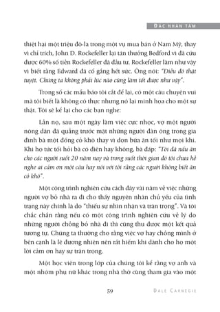 thiệt hại một triệu đô-la trong một vụ mua bán ở Nam Mỹ, thay
vì chỉ trích, John D. Rockefeller lại tán thưởng Bedford vì đã cứu
được 60% số tiền Rockefeller đã đầu tư. Rockefeller làm như vậy
vì biết rằng Edward đã cố gắng hết sức. Ông nói: “Điều đó thật
tuyệt. Chúng ta không phải lúc nào cũng làm tốt được như vậy”.
Trong số các mẩu báo tôi cắt để lại, có một câu chuyện vui
mà tôi biết là không có thực nhưng nó lại minh họa cho một sự
thật. Tôi sẽ kể lại cho các bạn nghe:
Lần nọ, sau một ngày làm việc cực nhọc, vợ một người
nông dân đã quẳng trước mặt những người đàn ông trong gia
đình bà một đống cỏ khô thay vì dọn bữa ăn tối như mọi khi.
Khi họ tức tối hỏi bà có điên hay không, bà đáp: “Tôi đã nấu ăn
cho các người suốt 20 năm nay và trong suốt thời gian đó tôi chưa hề
nghe ai cảm ơn một câu hay nói với tôi rằng các người không biết ăn
cỏ khô”.
Một công trình nghiên cứu cách đây vài năm về việc những
người vợ bỏ nhà ra đi cho thấy nguyên nhân chủ yếu của tình
trạng này chính là do “thiếu sự nhìn nhận và trân trọng”. Và tôi
chắc chắn rằng nếu có một công trình nghiên cứu về lý do
những người chồng bỏ nhà đi thì cũng thu được một kết quả
tương tự. Chúng ta thường cho rằng việc vợ hay chồng mình ở
bên cạnh là lẽ đương nhiên nên rất hiếm khi dành cho họ một
lời cảm ơn hay sự trân trọng.
Một học viên trong lớp của chúng tôi kể rằng vợ anh và
một nhóm phụ nữ khác trong nhà thờ cùng tham gia vào một
59
Đ Ắ C N H Â N T Â M
 