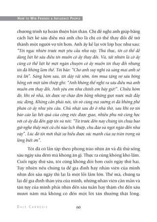 chương trình tự hoàn thiện bản thân. Chị đề nghị anh giúp bằng
cách liệt kê sáu điều mà anh cho là chị có thể thay đổi để trở
thành một người vợ tốt hơn. Anh ấy kể lại với lớp học như sau:
“Tôi ngạc nhiên trước một yêu cầu như vậy. Thú thực, tôi có thể dễ
dàng liệt kê sáu điều tôi muốn cô ấy thay đổi. Và, tất nhiên là cô ấy
cũng có thể liệt kê một ngàn chuyện cô ấy muốn tôi thay đổi nhưng
tôi đã không làm thế. Tôi bảo: “Cho anh suy nghĩ và sáng mai anh sẽ
trả lời”. Sáng hôm sau, tôi dậy rất sớm, tìm mua tặng vợ sáu bông
hồng với một tấm thiệp ghi: “Anh không thể nghĩ ra sáu điều mà anh
muốn em thay đổi. Anh yêu em như chính em bây giờ!”. Chiều hôm
đó, khi về nhà, tôi được vợ chào đón bằng những giọt nước mắt đầy
xúc động. Không cần phải nói, tôi vô cùng vui sướng vì đã không phê
phán cô ấy như yêu cầu. Chủ nhật sau đó ở nhà thờ, sau khi vợ tôi
báo cáo lại kết quả của công việc được giao, nhiều phụ nữ cùng học
với cô ấy đã đến gặp tôi và nói: “Từ trước đến nay chúng tôi chưa bao
giờ nghe thấy một cử chỉ nào lịch thiệp, chu đáo và ngọt ngào đến như
vậy”. Lúc đó tôi mới thật sự hiểu được sức mạnh của sự trân trọng và
lòng biết ơn”.
Tôi đã có lần tập theo phong trào nhịn ăn và đã thử sống
sáu ngày sáu đêm mà không ăn gì. Thực ra cũng không khó lắm.
Cuối ngày thứ sáu, tôi cũng không đói hơn cuối ngày thứ hai.
Tuy nhiên nếu chúng ta để gia đình hay nhân viên của mình
nhịn đói sáu ngày thì lại là một lỗi lầm lớn. Thế mà, chúng ta
lại để gia đình thân yêu của mình, những nhân viên cần mẫn và
tận tụy của mình phải nhịn đến sáu tuần hay thậm chí đến sáu
mươi năm mà không có đến một lời tán thưởng thật lòng.
60
HOW TO WIN FRIENDS & INFLUENCE PEOPLE
 