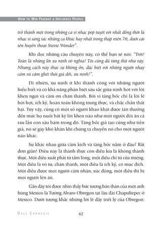 trở thành một trong những ca sĩ nhạc pop tuyệt vời nhất đồng thời là
nhạc sĩ sáng tác những ca khúc hay nhất trong thập niên 70, dưới cái
tên huyền thoại Stevie Wonder”.
Khi đọc những câu chuyện này, có thể bạn sẽ nói: “Trời!
Toàn là những lời xu nịnh vô nghĩa! Tôi cũng đã từng thử như vậy.
Nhưng cách này thực sự không ổn, đặc biệt với những người nhạy
cảm và căm ghét thói giả dối, xu nịnh!”.
Dĩ nhiên, xu nịnh ít khi thành công với những người
hiểu biết và có khả năng phân biệt sâu sắc giữa nịnh hót với lời
khen ngợi và cảm ơn chân thành. Bởi vì tâng bốc chỉ là lời lẽ
hời hợt, ích kỷ, hoàn toàn không trung thực, và chắc chắn thất
bại. Tuy vậy, cũng có một số người khao khát được tán thưởng
đến mức họ nuốt bất kỳ lời khen nào như một người đói ăn cả
rau lẫn con sâu bám trong đó. Tâng bốc giả tạo cũng như tiền
giả, nó sẽ gây khó khăn khi chúng ta chuyển nó cho một người
nào khác.
Sự khác nhau giữa cảm kích và tâng bốc nằm ở đâu? Rất
đơn giản! Điều này là thành thực còn điều kia là không thành
thực. Một điều xuất phát từ tấm lòng, một điều chỉ từ cửa miệng.
Một điều là vô tư, chân thành, một điều là ích kỷ, có mục đích.
Một điều được mọi người cảm nhận, xúc động, một điều thì bị
mọi người lên án.
Gần đây tôi được nhìn thấy bức tượng bán thân của một anh
hùng Mexico là Tướng Alvaro Obregon tại lâu đài Chapultepec ở
Mexico. Dưới tượng khắc những lời lẽ đầy triết lý của Obregon:
62
HOW TO WIN FRIENDS & INFLUENCE PEOPLE
 