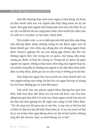 Mỗi khi thưởng thức một món ngon ở nhà hàng, tôi luôn
tự dặn mình nhớ nói với người đầu bếp rằng món ăn ấy rất
tuyệt. Khi gặp một người bán hàng mệt mỏi mà vẫn biểu lộ sự
ân cần với khách thì tôi cũng luôn nhắc nhở mình hãy nhớ cảm
ơn anh ta vì sự phục vụ tận tâm, nhiệt tình.
Tất cả diễn viên, ca sĩ và diễn giả trên thế giới đều nản lòng
nếu không được nhận những trang vỗ tay khen ngợi nào từ
khán thính giả. Nếu điều này đúng đối với những người biểu
diễn chuyên nghiệp thì nó còn đúng gấp nhiều lần đối với
những người làm việc trong các cơ quan, cửa hàng, nhà máy,
trong gia đình và bạn bè chúng ta. Trong tất cả quan hệ giữa
người với người, chúng ta hãy luôn nhớ rằng mọi người hợp tác
với mình cũng đều là những con người và họ đều khao khát nhận
được sự công nhận, đánh giá cao và trân trọng vì những gì họ đã làm.
Hãy thắp lên ngọn lửa của sự biết ơn chân thành đối với
mọi người trong cuộc sống. Sự lan tỏa của ngọn lửa này sẽ mang
lại cho bạn những giá trị vượt thời gian.
Chỉ trích hay xúc phạm người khác không bao giờ làm
thức tỉnh hay thay đổi được họ trở nên tốt hơn, vậy nên bạn
đừng bao giờ làm thế! Có một câu châm ngôn cổ rất hay mà tôi
đã dán lên tấm gương soi để ngày nào cũng có thể nhìn thấy:
“Tôi chỉ sống trên thế gian này có một lần, vì vậy nếu có thể làm bất
cứ điều tốt đẹp nào hay thể hiện lòng nhân ái, tri ân của mình với bất
kỳ ai, tôi sẽ thực hiện ngay không chậm trễ, bởi tôi biết mình sẽ không
sống đến lần thứ hai, hoặc sợ mình không còn cơ hội”.
64
HOW TO WIN FRIENDS & INFLUENCE PEOPLE
 