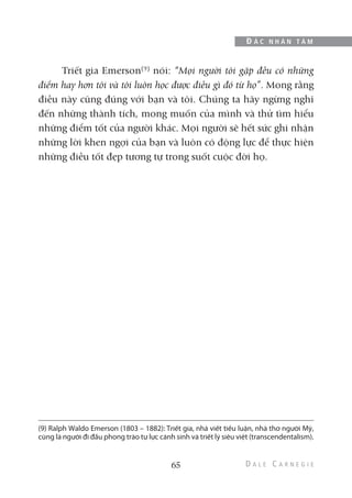 Triết gia Emerson(9)
nói: “Mọi người tôi gặp đều có những
điểm hay hơn tôi và tôi luôn học được điều gì đó từ họ”. Mong rằng
điều này cũng đúng với bạn và tôi. Chúng ta hãy ngừng nghĩ
đến những thành tích, mong muốn của mình và thử tìm hiểu
những điểm tốt của người khác. Mọi người sẽ hết sức ghi nhận
những lời khen ngợi của bạn và luôn có động lực để thực hiện
những điều tốt đẹp tương tự trong suốt cuộc đời họ.
65
Đ Ắ C N H Â N T Â M
(9) Ralph Waldo Emerson (1803 – 1882): Triết gia, nhà viết tiểu luận, nhà thơ người Mỹ,
cũng là người đi đầu phong trào tự lực cánh sinh và triết lý siêu việt (transcendentalism).
 