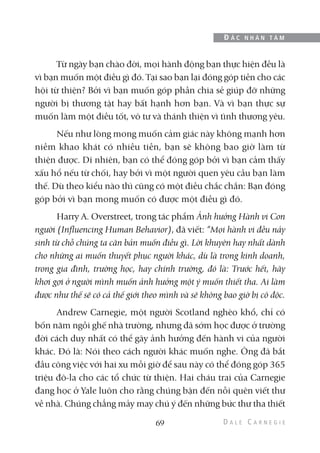 Từ ngày bạn chào đời, mọi hành động bạn thực hiện đều là
vì bạn muốn một điều gì đó. Tại sao bạn lại đóng góp tiền cho các
hội từ thiện? Bởi vì bạn muốn góp phần chia sẻ giúp đỡ những
người bị thương tật hay bất hạnh hơn bạn. Và vì bạn thực sự
muốn làm một điều tốt, vô tư và thánh thiện vì tình thương yêu.
Nếu như lòng mong muốn cảm giác này không mạnh hơn
niềm khao khát có nhiều tiền, bạn sẽ không bao giờ làm từ
thiện được. Dĩ nhiên, bạn có thể đóng góp bởi vì bạn cảm thấy
xấu hổ nếu từ chối, hay bởi vì một người quen yêu cầu bạn làm
thế. Dù theo kiểu nào thì cũng có một điều chắc chắn: Bạn đóng
góp bởi vì bạn mong muốn có được một điều gì đó.
Harry A. Overstreet, trong tác phẩm Ảnh hưởng Hành vi Con
người (Influencing Human Behavior), đã viết: “Mọi hành vi đều nảy
sinh từ chỗ chúng ta căn bản muốn điều gì. Lời khuyên hay nhất dành
cho những ai muốn thuyết phục người khác, dù là trong kinh doanh,
trong gia đình, trường học, hay chính trường, đó là: Trước hết, hãy
khơi gợi ở người mình muốn ảnh hưởng một ý muốn thiết tha. Ai làm
được như thế sẽ có cả thế giới theo mình và sẽ không bao giờ bị cô độc.
Andrew Carnegie, một người Scotland nghèo khổ, chỉ có
bốn năm ngồi ghế nhà trường, nhưng đã sớm học được ở trường
đời cách duy nhất có thể gây ảnh hưởng đến hành vi của người
khác. Đó là: Nói theo cách người khác muốn nghe. Ông đã bắt
đầu công việc với hai xu mỗi giờ để sau này có thể đóng góp 365
triệu đô-la cho các tổ chức từ thiện. Hai cháu trai của Carnegie
đang học ở Yale luôn cho rằng chúng bận đến nỗi quên viết thư
về nhà. Chúng chẳng mảy may chú ý đến những bức thư tha thiết
69
Đ Ắ C N H Â N T Â M
 