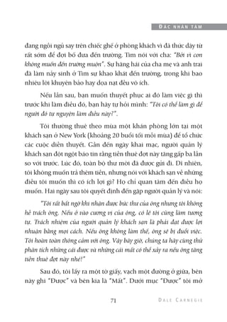 đang ngồi ngủ say trên chiếc ghế ở phòng khách vì đã thức dậy từ
rất sớm để đợi bố đưa đến trường. Tim nói với cha: “Bởi vì con
không muốn đến trường muộn”. Sự hăng hái của cha mẹ và anh trai
đã làm nảy sinh ở Tim sự khao khát đến trường, trong khi bao
nhiêu lời khuyên bảo hay dọa nạt đều vô ích.
Nếu lần sau, bạn muốn thuyết phục ai đó làm việc gì thì
trước khi làm điều đó, bạn hãy tự hỏi mình: “Tôi có thể làm gì để
người đó tự nguyện làm điều này?”.
Tôi thường thuê theo mùa một khán phòng lớn tại một
khách sạn ở New York (khoảng 20 buổi tối mỗi mùa) để tổ chức
các cuộc diễn thuyết. Gần đến ngày khai mạc, người quản lý
khách sạn đột ngột báo tin rằng tiền thuê đợt này tăng gấp ba lần
so với trước. Lúc đó, toàn bộ thư mời đã được gửi đi. Dĩ nhiên,
tôi không muốn trả thêm tiền, nhưng nói với khách sạn về những
điều tôi muốn thì có ích lợi gì? Họ chỉ quan tâm đến điều họ
muốn. Hai ngày sau tôi quyết định đến gặp người quản lý và nói:
“Tôi rất bất ngờ khi nhận được bức thư của ông nhưng tôi không
hề trách ông. Nếu ở vào cương vị của ông, có lẽ tôi cũng làm tương
tự. Trách nhiệm của người quản lý khách sạn là phải đạt được lợi
nhuận bằng mọi cách. Nếu ông không làm thế, ông sẽ bị đuổi việc.
Tôi hoàn toàn thông cảm với ông. Vậy bây giờ, chúng ta hãy cùng thử
phân tích những cái được và những cái mất có thể xảy ra nếu ông tăng
tiền thuê đợt này nhé!”
Sau đó, tôi lấy ra một tờ giấy, vạch một đường ở giữa, bên
này ghi “Được” và bên kia là “Mất”. Dưới mục “Được” tôi mở
71
Đ Ắ C N H Â N T Â M
 