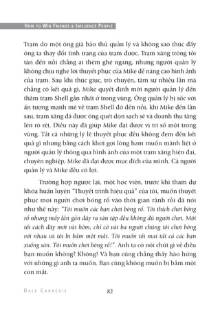 Trạm do một ông già bảo thủ quản lý và không sao thúc đẩy
ông ta thay đổi tình trạng của trạm được. Trạm xăng trông tồi
tàn đến nỗi chẳng ai thèm ghé ngang, nhưng người quản lý
không chịu nghe lời thuyết phục của Mike để nâng cao hình ảnh
của trạm. Sau khi thúc giục, trò chuyện, tâm sự nhiều lần mà
chẳng có kết quả gì, Mike quyết định mời người quản lý đến
thăm trạm Shell gần nhất ở trong vùng. Ông quản lý bị sốc với
ấn tượng mạnh mẽ về trạm Shell đó đến nỗi, khi Mike đến lần
sau, trạm xăng đã được ông quét dọn sạch sẽ và doanh thu tăng
lên rõ rệt. Điều này đã giúp Mike đạt được vị trí số một trong
vùng. Tất cả những lý lẽ thuyết phục đều không đem đến kết
quả gì nhưng bằng cách khơi gợi lòng ham muốn mãnh liệt ở
người quản lý thông qua hình ảnh của một trạm xăng hiện đại,
chuyên nghiệp, Mike đã đạt được mục đích của mình. Cả người
quản lý và Mike đều có lợi.
Trường hợp ngược lại, một học viên, trước khi tham dự
khóa huấn luyện “Thuyết trình hiệu quả” của tôi, muốn thuyết
phục mọi người chơi bóng rổ vào thời gian rảnh rỗi đã nói
như thế này: “Tôi muốn các bạn chơi bóng rổ. Tôi thích chơi bóng
rổ nhưng mấy lần gần đây ra sân tập đều không đủ người chơi. Một
tối cách đây mới vài hôm, chỉ có vài ba người chúng tôi chơi bóng
với nhau và tôi bị bầm một mắt. Tôi muốn tối mai tất cả các bạn
xuống sân. Tôi muốn chơi bóng rổ!”. Anh ta có nói chút gì về điều
bạn muốn không? Không! Và bạn cũng chẳng thấy hào hứng
với những gì anh ta muốn. Bạn cũng không muốn bị bầm một
con mắt.
82
HOW TO WIN FRIENDS & INFLUENCE PEOPLE
 