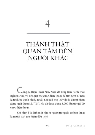 THÀNH THẬT
QUAN TÂM ĐẾN
NGƯỜI KHÁC
Công ty Điện thoại New York đã từng tiến hành một
nghiên cứu chi tiết qua các cuộc điện thoại để tìm xem từ nào
là từ được dùng nhiều nhất. Kết quả cho thấy đó là đại từ nhân
xưng ngôi thứ nhất “Tôi”. Nó đã được dùng 3.900 lần trong 500
cuộc điện thoại.
Khi nhìn bức ảnh một nhóm người trong đó có bạn thì ai
là người bạn tìm kiếm đầu tiên?
91
 