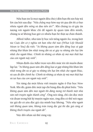 Nếu bạn tin là mọi người đều chú ý đến bạn thì xin hãy trả
lời câu hỏi sau đây: “Nếu chẳng may hôm nay tôi qua đời thì có bao
nhiêu người đến viếng và đưa tiễn tôi?”. Khi chúng ta cố gây ấn
tượng với người khác chỉ để người ấy quan tâm đến mình,
chúng ta sẽ không bao giờ có nhiều bạn bè thật sự chân thành.
Alfred Adler, nhà tâm lý học nổi tiếng người Áo, trong kiệt
tác Cuộc đời có ý nghĩa với bạn như thế nào (What Life Should
Mean to You) đã viết: “Ai không quan tâm đến đồng loại sẽ gặp
những khó khăn lớn nhất trong đời và sẽ gây ra những tổn hại lớn
nhất cho người khác. Chính từ những cá nhân ấy mà mọi thất bại
của con người nảy sinh”.
Nhận định của Adler trọn vẹn đến mức tôi rất muốn được
lặp lại: “Ai không quan tâm đến đồng loại sẽ gặp những khó khăn lớn
nhất trong đời và sẽ gây ra những tổn hại lớn nhất cho người khác,
và sau đó đến chính họ. Chính từ những cá nhân ấy mà mọi thất bại
và tai họa của con người nảy sinh”.
Tôi từng dự một khóa viết truyện ngắn ở Đại học New
York. Khi đó, giám đốc một tạp chí hàng đầu đã phát biểu: “Nếu
không quan tâm đến mọi người thì đừng mong trở thành một nhà
văn viết truyện ngắn thành công”. Ông nói rằng, chỉ cần đọc một
vài đoạn trong bất kỳ truyện ngắn nào, ông đều có thể nói ngay
tác giả đó có yêu độc giả của mình hay không. “Nếu như người
viết không quan tâm, không trân trọng độc giả thì độc giả cũng sẽ
không thích truyện của người đó”.
Việc đối nhân xử thế cũng vậy.
92
HOW TO WIN FRIENDS & INFLUENCE PEOPLE
 