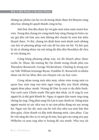 những tác phẩm của họ và rất mong nhận được lời khuyên cũng
như học những bí quyết thành công từ họ.
Mỗi bức thư đều được ký với gần một trăm năm mươi học
viên. Trong thư chúng tôi cũng trình bày rằng chúng tôi hiểu các
tác giả đều rất bận rộn nên không thể chuẩn bị một bài diễn
thuyết được. Vì thế, chúng tôi đính kèm một danh sách những
câu hỏi về phương pháp viết văn để họ tiện trả lời. Và kết quả
là tất cả những nhân vật nổi tiếng đó đều đến Brooklyn để chia
sẻ với chúng tôi.
Cũng bằng phương pháp này, tôi đã thuyết phục được
Leslie M. Shaw, Bộ trưởng Bộ Tài chính trong chính phủ của
Theodore Roosevelt; George Wickersham, Chưởng lý trong nội
các Taft; William Jennings Bryan, Franklin D. Roosevelt và nhiều
nhân vật lỗi lạc khác đến nói chuyện với các học viên.
Công nhân trong một nhà máy, nhân viên trong một cơ
quan hay một ông vua trên ngai vàng đều yêu thích những
người thán phục mình. Hoàng đế Đức là một ví dụ điển hình.
Vào cuối cuộc Chiến tranh Thế giới thứ nhất, có lẽ ông là con
người bị cả thế giới khinh bỉ. Ngay cả người dân nước ông cũng
chống lại ông. Ông phải sang Hà Lan tị nạn chính trị. Hàng triệu
người muốn xé xác nhà vua vì sự căm phẫn đang sôi sục trong
họ. Ngay vào lúc đó, một cậu bé viết cho nhà vua một bức thư
đơn giản, chân thành và đầy tình thương mến, cảm phục. Cậu
bé viết rằng dù cho ai có nói gì đi nữa, bao giờ cậu cũng yêu quý
Wilhelm và xem ông như vị hoàng đế của mình. Nhà vua rất
96
HOW TO WIN FRIENDS & INFLUENCE PEOPLE
 