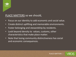 PLACE MATTERS so we should,
• Focus on our identity to add economic and social value.
• Create distinct uplifting and memorable environments.
• Foster belonging and stewardship by residents.
• Look beyond density to values, customs, other
  characteristics that make place matter.
• Note that losing community distinctiveness has social
  and economic consequences.



                                         PLACE MATTERS |
 