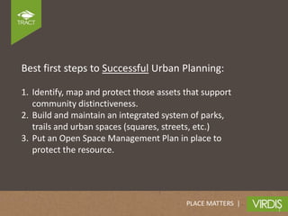 Best first steps to Successful Urban Planning:

1. Identify, map and protect those assets that support
   community distinctiveness.
2. Build and maintain an integrated system of parks,
   trails and urban spaces (squares, streets, etc.)
3. Put an Open Space Management Plan in place to
   protect the resource.




                                          PLACE MATTERS |
 