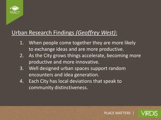 Urban Research Findings (Geoffrey West):
   1. When people come together they are more likely
      to exchange ideas and are more productive.
   2. As the City grows things accelerate, becoming more
      productive and more innovative.
   3. Well designed urban spaces support random
      encounters and idea generation.
   4. Each City has local deviations that speak to
      community distinctiveness.



                                       PLACE MATTERS |
 