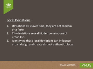 Local Deviations:
1. Deviations exist over time, they are not random
   or a fluke.
2. City deviations reveal hidden correlations of
   urban life.
3. Identifying these local deviations can influence
   urban design and create distinct authentic places.




                                         PLACE MATTERS |
 