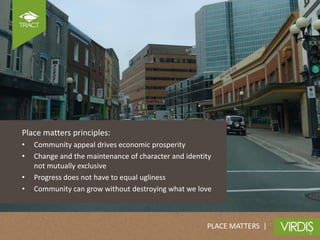 Place matters principles:
•   Community appeal drives economic prosperity
•   Change and the maintenance of character and identity
    not mutually exclusive
•   Progress does not have to equal ugliness
•   Community can grow without destroying what we love



                                                      PLACE MATTERS |
 