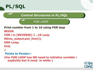PL/SQL
Print number from 1 to 10 using FOR loop
BEGIN
FOR i in [REVERSE] 1 ..10 Loop
Dbms_output.put_line(i);
END Loop;
End;
/
Points to Ponder:-
(For FOR LOOP has NO need to initialize variable i
explicitly but it need in while )
LOGO
Sub titleControl Structures in PL/SQL
FOR LOOP
 