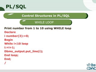PL/SQL
Print number from 1 to 10 using WHILE loop
Declare
i number(3):=0;
Begin
While i<10 loop
i:=i+1;
Dbms_output.put_line(i);
End loop;
End;
/
LOGO
Sub titleControl Structures in PL/SQL
WHILE LOOP
 