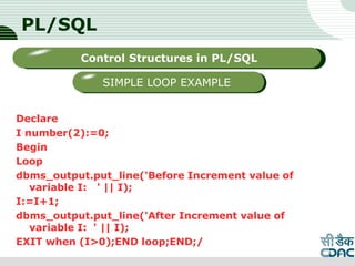 PL/SQL
Declare
I number(2):=0;
Begin
Loop
dbms_output.put_line('Before Increment value of
variable I: ' || I);
I:=I+1;
dbms_output.put_line('After Increment value of
variable I: ' || I);
EXIT when (I>0);END loop;END;/
LOGO
Sub titleControl Structures in PL/SQL
SIMPLE LOOP EXAMPLE
 