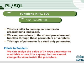 PL/SQL
 This is similar to passing parameters in
programming languages.
 We can pass values to the stored procedure and
function through these parameters or variables.
 This type of parameter is a read only parameter.
Points to Ponder:-
We can assign the value of IN type parameter to
a variable or use it in a query, but we cannot
change its value inside the procedure.
LOGO
Sub titleFunctions in PL/SQL
“IN” PARAMETER
 