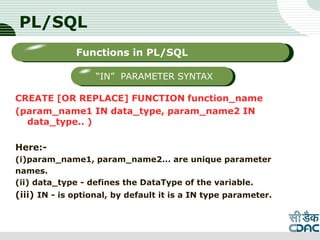 PL/SQL
CREATE [OR REPLACE] FUNCTION function_name
(param_name1 IN data_type, param_name2 IN
data_type.. )
Here:-
(i)param_name1, param_name2... are unique parameter
names.
(ii) data_type - defines the DataType of the variable.
(iii) IN - is optional, by default it is a IN type parameter.
LOGO
Sub titleFunctions in PL/SQL
“IN” PARAMETER SYNTAX
 