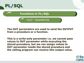 PL/SQL
 The OUT parameters are used to send the OUTPUT
from a procedure or a function.
 This is a write-only parameter i.e. we cannot pass
values to OUT parameter while executing the
stored procedure, but we can assign values to
OUT parameter inside the stored procedure and
the calling program can receive this output value.
LOGO
Sub titleFunctions in PL/SQL
“OUT” PARAMETER
 