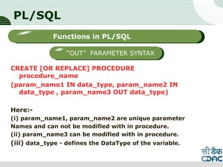 PL/SQL
CREATE [OR REPLACE] PROCEDURE
procedure_name
(param_name1 IN data_type, param_name2 IN
data_type , param_name3 OUT data_type)
Here:-
(i) param_name1, param_name2 are unique parameter
Names and can not be modified with in procedure.
(ii) param_name3 can be modified with in procedure.
(iii) data_type - defines the DataType of the variable.
LOGO
Sub titleFunctions in PL/SQL
“OUT” PARAMETER SYNTAX
 