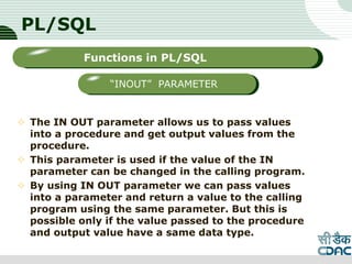 PL/SQL
 The IN OUT parameter allows us to pass values
into a procedure and get output values from the
procedure.
 This parameter is used if the value of the IN
parameter can be changed in the calling program.
 By using IN OUT parameter we can pass values
into a parameter and return a value to the calling
program using the same parameter. But this is
possible only if the value passed to the procedure
and output value have a same data type.
LOGO
Sub titleFunctions in PL/SQL
“INOUT” PARAMETER
 