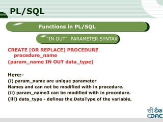 PL/SQL
CREATE [OR REPLACE] PROCEDURE
procedure_name
(param_name IN OUT data_type)
Here:-
(i) param_name are unique parameter
Names and can not be modified with in procedure.
(ii) param_name3 can be modified with in procedure.
(iii) data_type - defines the DataType of the variable.
LOGO
Sub titleFunctions in PL/SQL
“IN OUT” PARAMETER SYNTAX
 